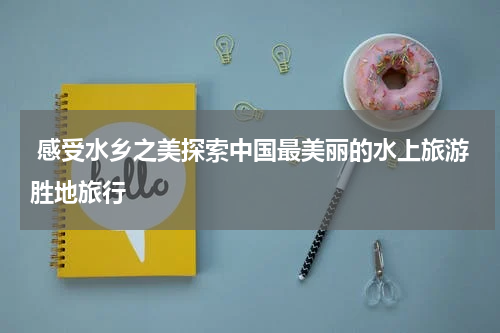  感受水乡之美探索中国最美丽的水上旅游胜地旅行