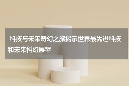 科技与未来奇幻之旅揭示世界最先进科技和未来科幻展望