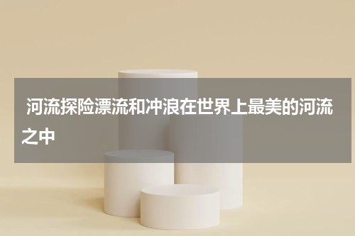  河流探险漂流和冲浪在世界上最美的河流之中
