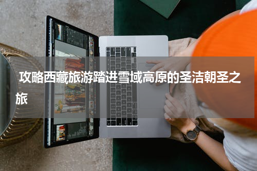  攻略西藏旅游踏进雪域高原的圣洁朝圣之旅