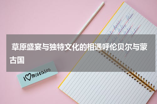  草原盛宴与独特文化的相遇呼伦贝尔与蒙古国