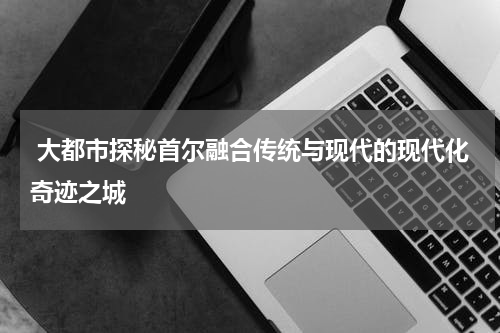  大都市探秘首尔融合传统与现代的现代化奇迹之城