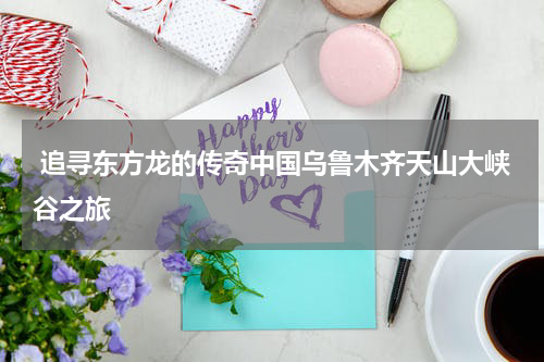  追寻东方龙的传奇中国乌鲁木齐天山大峡谷之旅