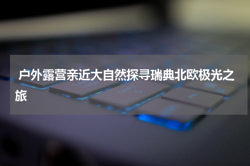  户外露营亲近大自然探寻瑞典北欧极光之旅