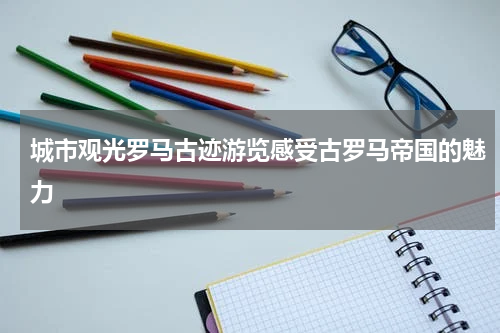 城市观光罗马古迹游览感受古罗马帝国的魅力