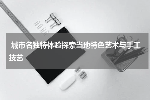  城市名独特体验探索当地特色艺术与手工技艺