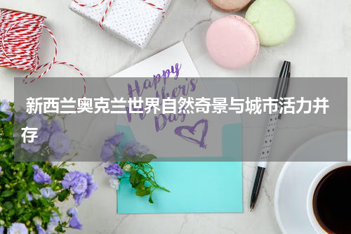  新西兰奥克兰世界自然奇景与城市活力并存