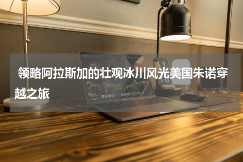  领略阿拉斯加的壮观冰川风光美国朱诺穿越之旅