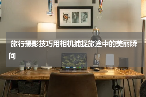 旅行摄影技巧用相机捕捉旅途中的美丽瞬间