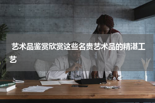  艺术品鉴赏欣赏这些名贵艺术品的精湛工艺