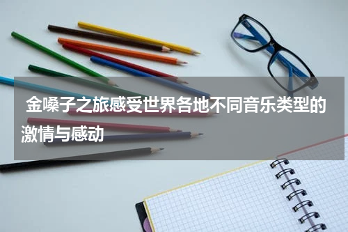  金嗓子之旅感受世界各地不同音乐类型的激情与感动