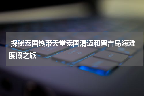 探秘泰国热带天堂泰国清迈和普吉岛海滩度假之旅