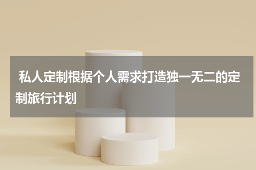  私人定制根据个人需求打造独一无二的定制旅行计划