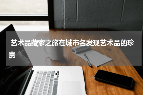  艺术品藏家之旅在城市名发现艺术品的珍贵