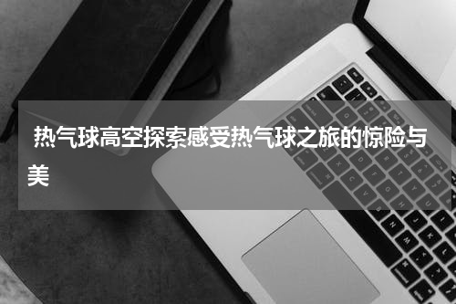  热气球高空探索感受热气球之旅的惊险与美
