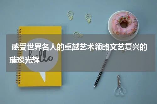  感受世界名人的卓越艺术领略文艺复兴的璀璨光辉