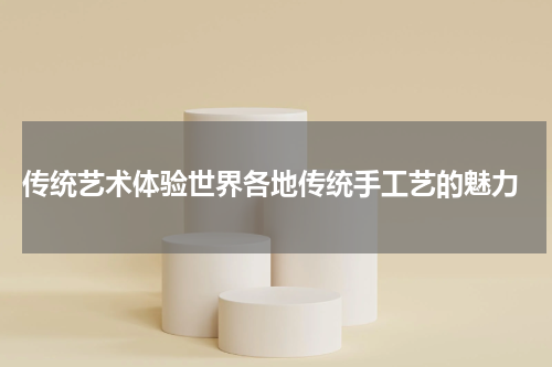  传统艺术体验世界各地传统手工艺的魅力
