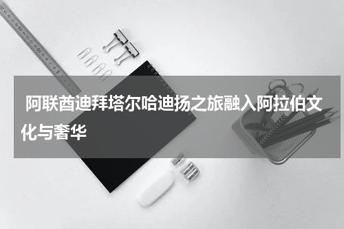  阿联酋迪拜塔尔哈迪扬之旅融入阿拉伯文化与奢华