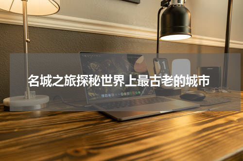  名城之旅探秘世界上最古老的城市