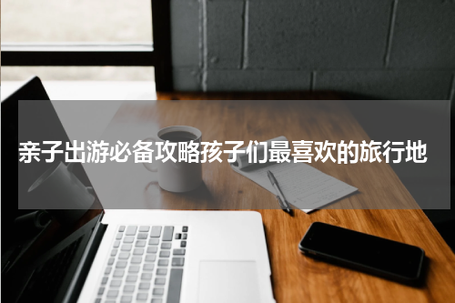  亲子出游必备攻略孩子们最喜欢的旅行地