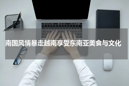  南国风情暴走越南享受东南亚美食与文化