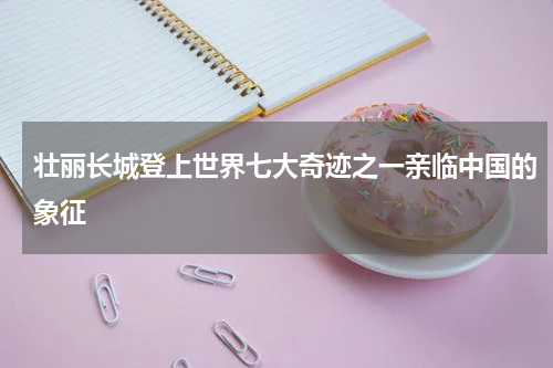 壮丽长城登上世界七大奇迹之一亲临中国的象征