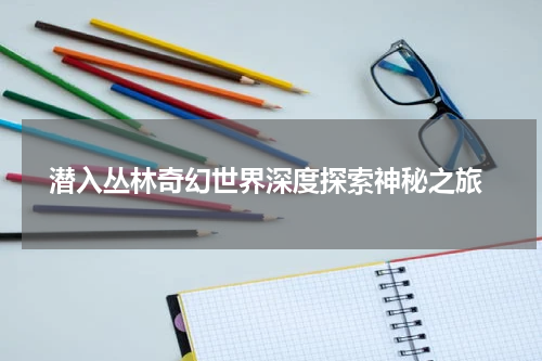 潜入丛林奇幻世界深度探索神秘之旅
