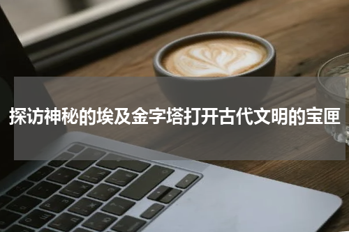 探访神秘的埃及金字塔打开古代文明的宝匣