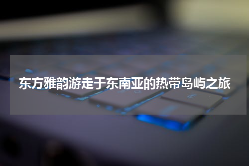 东方雅韵游走于东南亚的热带岛屿之旅