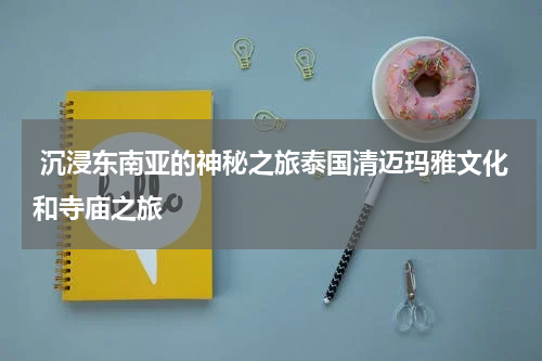  沉浸东南亚的神秘之旅泰国清迈玛雅文化和寺庙之旅