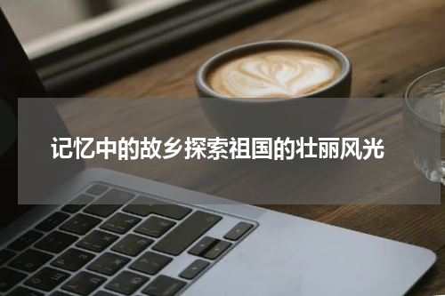  记忆中的故乡探索祖国的壮丽风光