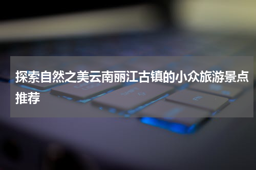 探索自然之美云南丽江古镇的小众旅游景点推荐