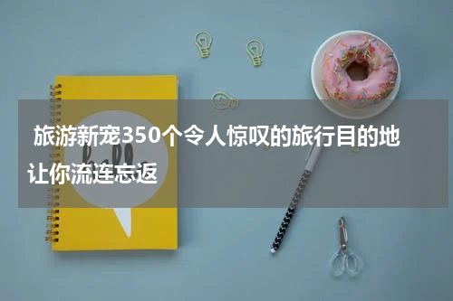  旅游新宠350个令人惊叹的旅行目的地让你流连忘返
