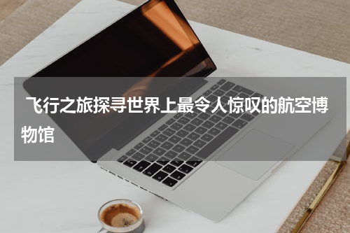  飞行之旅探寻世界上最令人惊叹的航空博物馆