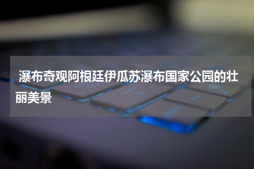  瀑布奇观阿根廷伊瓜苏瀑布国家公园的壮丽美景