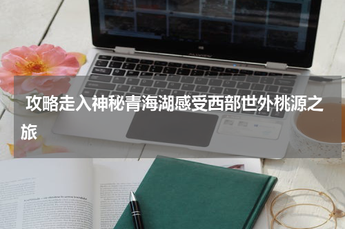  攻略走入神秘青海湖感受西部世外桃源之旅