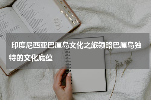  印度尼西亚巴厘岛文化之旅领略巴厘岛独特的文化底蕴