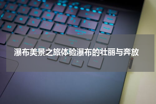  瀑布美景之旅体验瀑布的壮丽与奔放