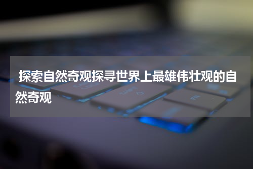  探索自然奇观探寻世界上最雄伟壮观的自然奇观