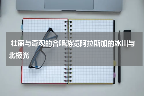  壮丽与奇观的合唱游览阿拉斯加的冰川与北极光