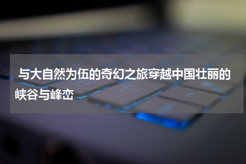  与大自然为伍的奇幻之旅穿越中国壮丽的峡谷与峰峦