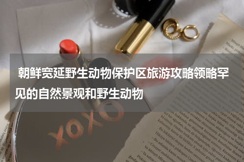  朝鲜宽延野生动物保护区旅游攻略领略罕见的自然景观和野生动物