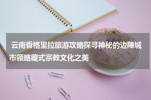  云南香格里拉旅游攻略探寻神秘的边陲城市领略藏式宗教文化之美
