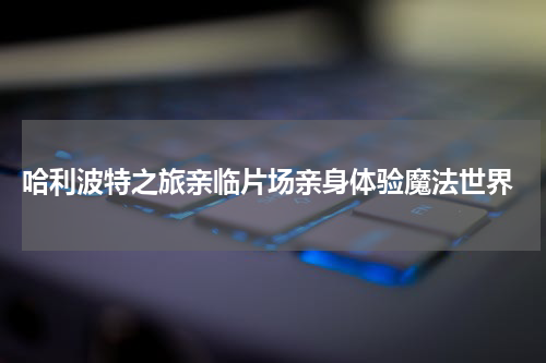  哈利波特之旅亲临片场亲身体验魔法世界