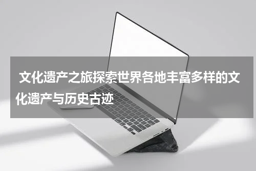  文化遗产之旅探索世界各地丰富多样的文化遗产与历史古迹