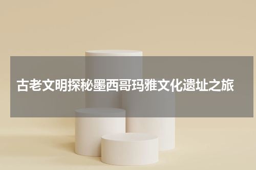  古老文明探秘墨西哥玛雅文化遗址之旅