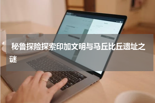  秘鲁探险探索印加文明与马丘比丘遗址之谜