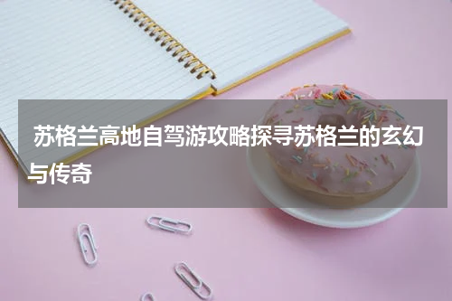  苏格兰高地自驾游攻略探寻苏格兰的玄幻与传奇