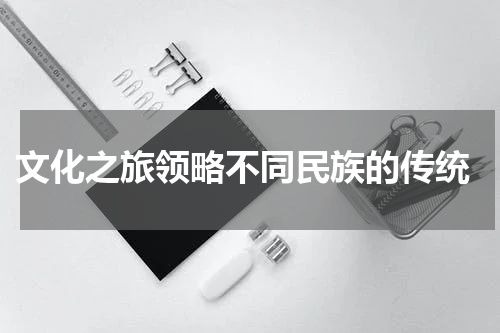  文化之旅领略不同民族的传统