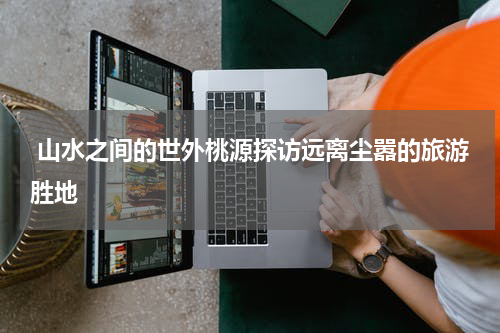  山水之间的世外桃源探访远离尘嚣的旅游胜地